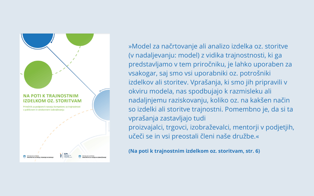 Na_poti_k_trajnostnim_izdelkom_oz_storitvam Naslovnika priročnika s citatom iz uvoda publikacije: »Model za načrtovanje ali analizo izdelka oz. storitve (v nadaljevanju: model) z vidika trajnostnosti, ki ga predstavljamo v tem priročniku, je lahko uporaben za vsakogar, saj smo vsi uporabniki oz. potrošniki izdelkov ali storitev. Vprašanja, ki smo jih pripravili v okviru modela, nas spodbujajo k razmisleku ali nadaljnjemu raziskovanju, koliko oz. na kakšen način so izdelki ali storitve trajnostni. Pomembno je, da si ta vprašanja zastavljajo tudi proizvajalci, trgovci, izobraževalci, mentorji v podjetjih, učeči se in vsi preostali členi naše družbe.«